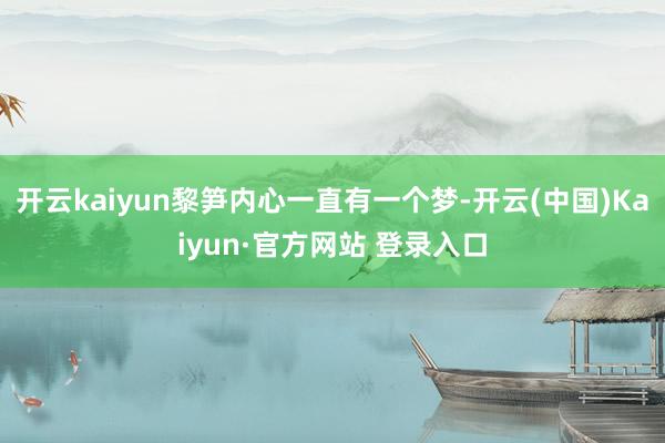 开云kaiyun黎笋内心一直有一个梦-开云(中国)Kaiyun·官方网站 登录入口