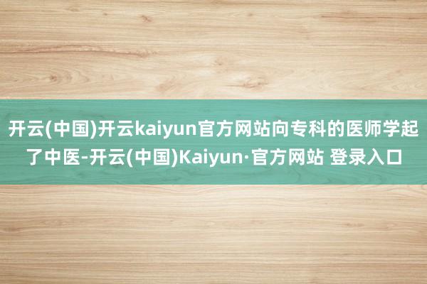 开云(中国)开云kaiyun官方网站向专科的医师学起了中医-开云(中国)Kaiyun·官方网站 登录入口