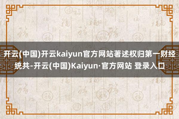 开云(中国)开云kaiyun官方网站著述权归第一财经统共-开云(中国)Kaiyun·官方网站 登录入口