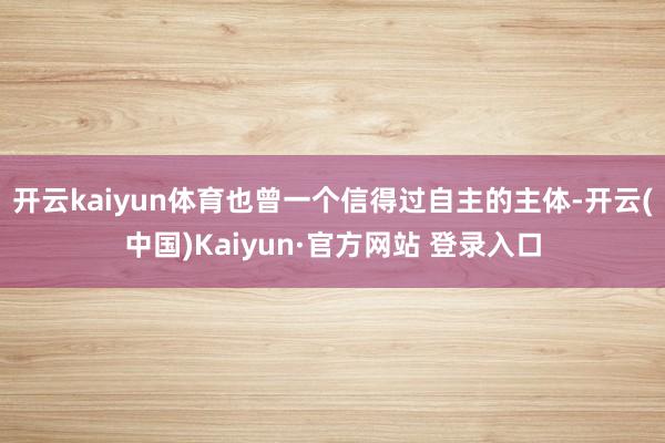 开云kaiyun体育也曾一个信得过自主的主体-开云(中国)K