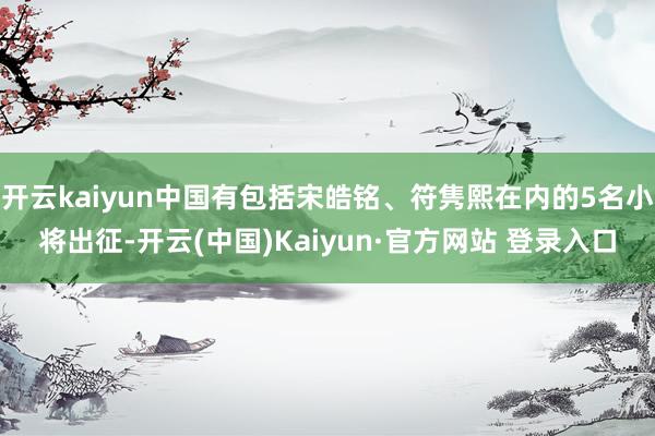 开云kaiyun中国有包括宋皓铭、符隽熙在内的5名小将出征-开云(中国)Kaiyun·官方网站 登录入口
