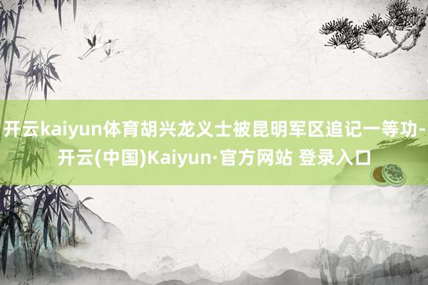 开云kaiyun体育胡兴龙义士被昆明军区追记一等功-开云(中国)Kaiyun·官方网站 登录入口