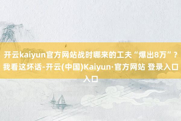 开云kaiyun官方网站战时哪来的工夫“爆出8万”？我看这坏话-开云(中国)Kaiyun·官方网站 登录入口