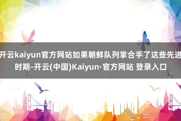 开云kaiyun官方网站如果朝鲜队列掌合手了这些先进时期-开云(中国)Kaiyun·官方网站 登录入口