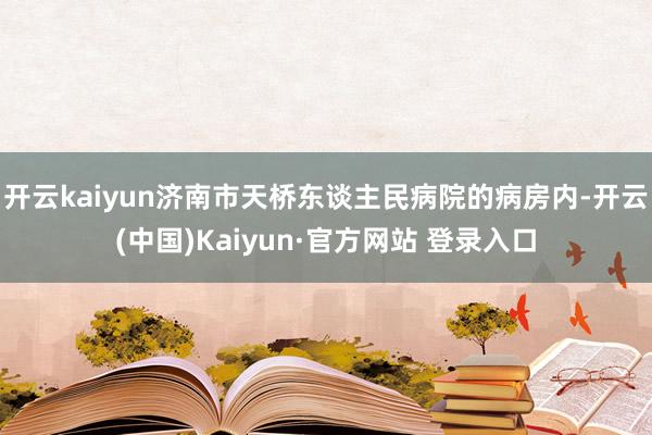 开云kaiyun济南市天桥东谈主民病院的病房内-开云(中国)Kaiyun·官方网站 登录入口