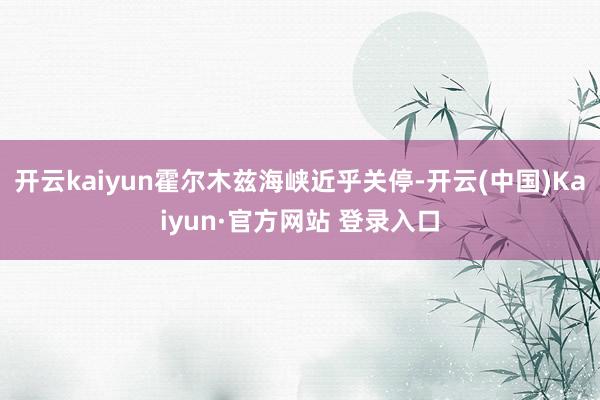 开云kaiyun霍尔木兹海峡近乎关停-开云(中国)Kaiyun·官方网站 登录入口
