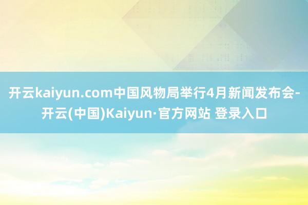 开云kaiyun.com中国风物局举行4月新闻发布会-开云(中国)Kaiyun·官方网站 登录入口