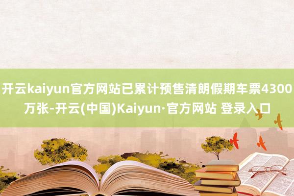 开云kaiyun官方网站已累计预售清朗假期车票4300万张-开云(中国)Kaiyun·官方网站 登录入口