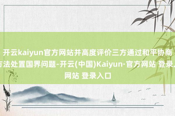 开云kaiyun官方网站并高度评价三方通过和平协商的方法处置国界问题-开云(中国)Kaiyun·官方网站 登录入口