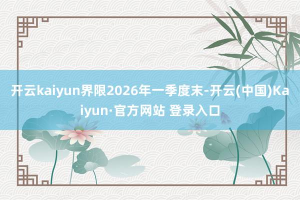 开云kaiyun界限2026年一季度末-开云(中国)Kaiyun·官方网站 登录入口