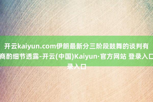 开云kaiyun.com伊朗最新分三阶段鼓舞的谈判有商酌细节透露-开云(中国)Kaiyun·官方网站 登录入口