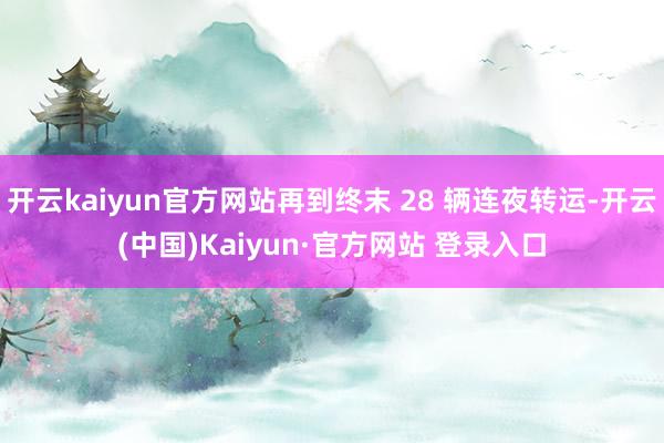 开云kaiyun官方网站再到终末 28 辆连夜转运-开云(中国)Kaiyun·官方网站 登录入口