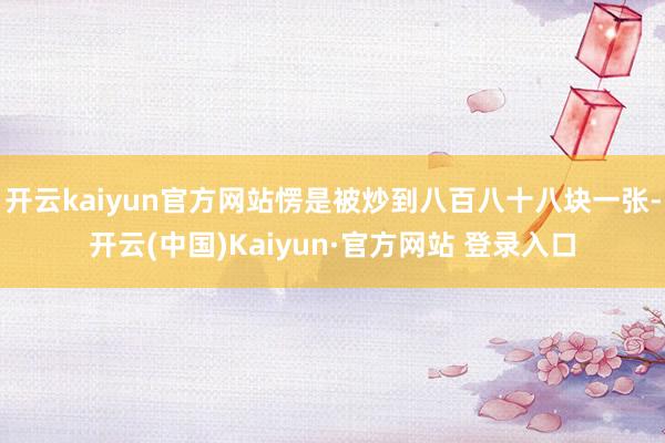 开云kaiyun官方网站愣是被炒到八百八十八块一张-开云(中国)Kaiyun·官方网站 登录入口