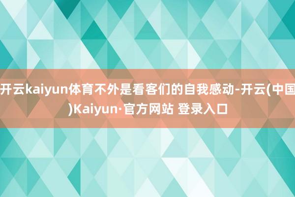 开云kaiyun体育不外是看客们的自我感动-开云(中国)Ka