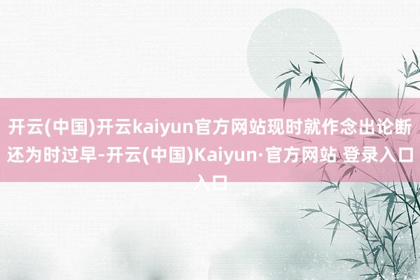 开云(中国)开云kaiyun官方网站现时就作念出论断还为时过