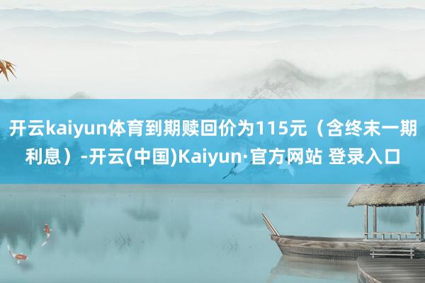开云kaiyun体育到期赎回价为115元（含终末一期利息）-
