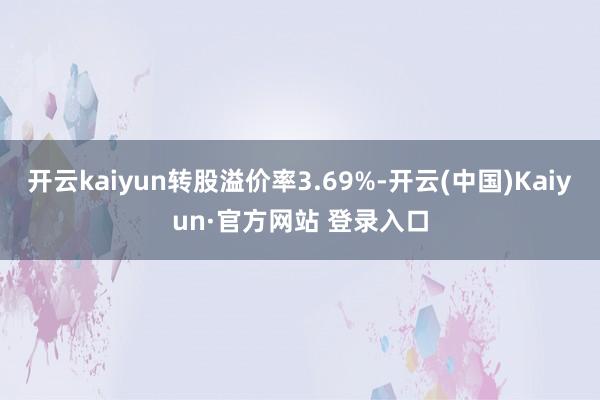 开云kaiyun转股溢价率3.69%-开云(中国)Kaiyun·官方网站 登录入口