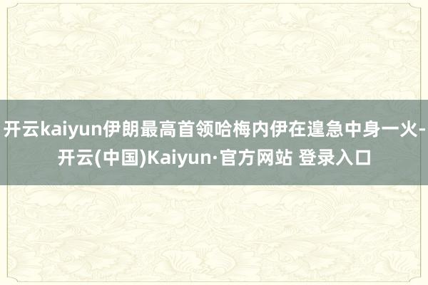 开云kaiyun伊朗最高首领哈梅内伊在遑急中身一火-开云(中国)Kaiyun·官方网站 登录入口