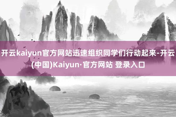 开云kaiyun官方网站迅速组织同学们行动起来-开云(中国)