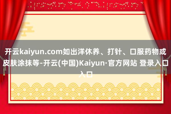 开云kaiyun.com如出洋休养、打针、口服药物或皮肤涂抹