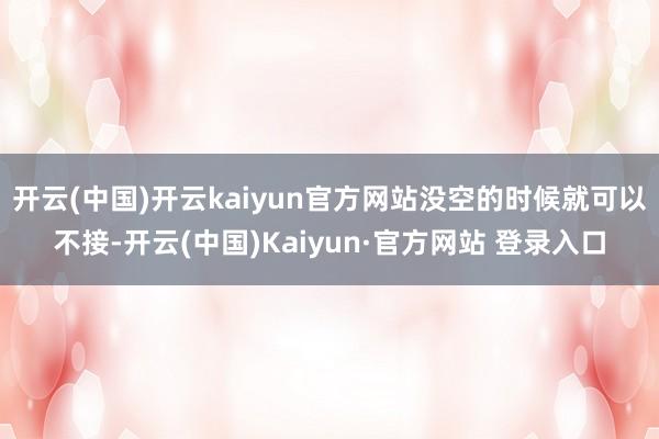 开云(中国)开云kaiyun官方网站没空的时候就可以不接-开