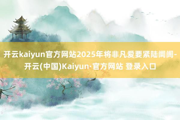 开云kaiyun官方网站2025年将非凡爱要紧陆阛阓-开云(