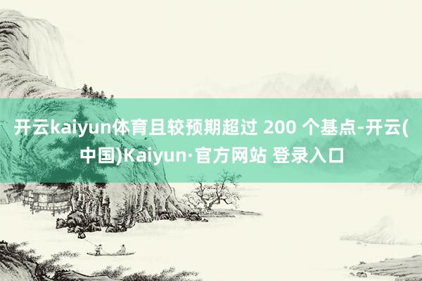 开云kaiyun体育且较预期超过 200 个基点-开云(中国