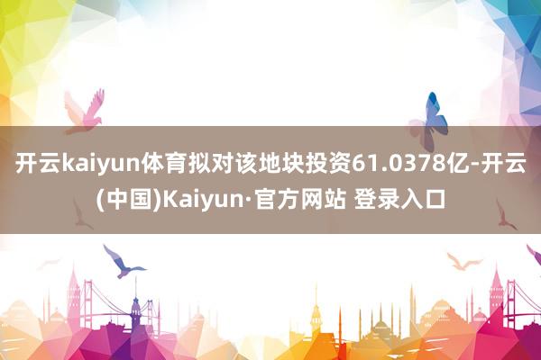 开云kaiyun体育拟对该地块投资61.0378亿-开云(中