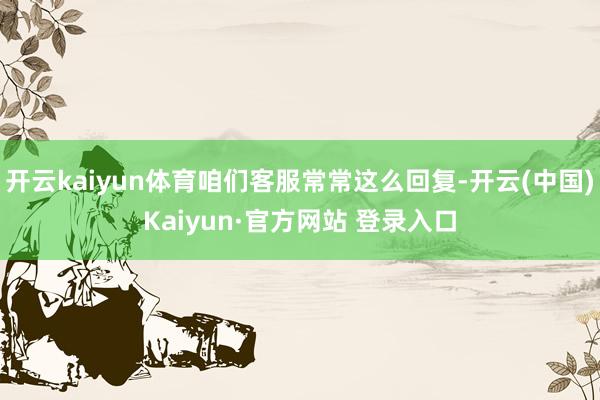 开云kaiyun体育咱们客服常常这么回复-开云(中国)Kai